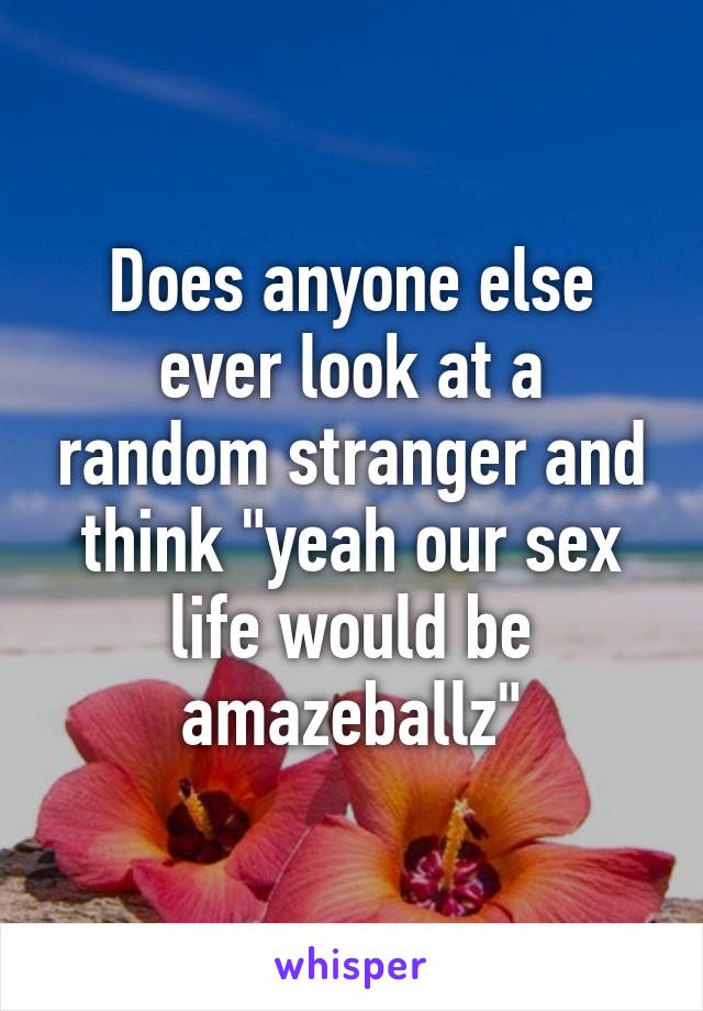 Does anyone else ever look at a random stranger and think "yeah our sex life would be amazeballz"