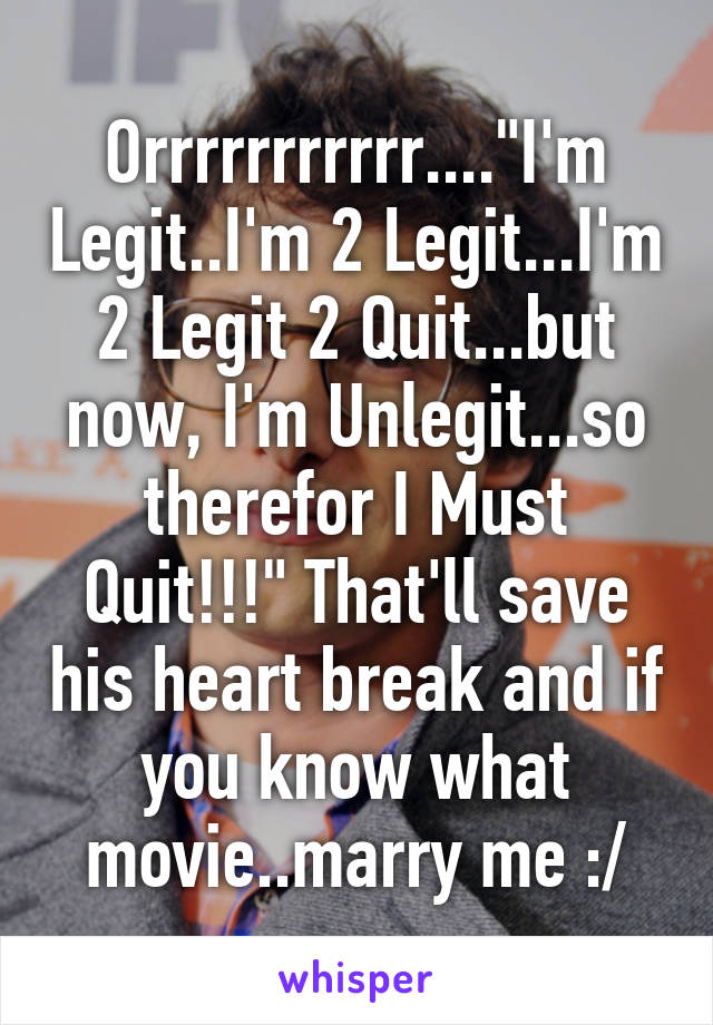 Orrrrrrrrrrr...."I'm Legit..I'm 2 Legit...I'm 2 Legit 2 Quit...but now, I'm Unlegit...so therefor I Must Quit!!!" That'll save his heart break and if you know what movie..marry me :/