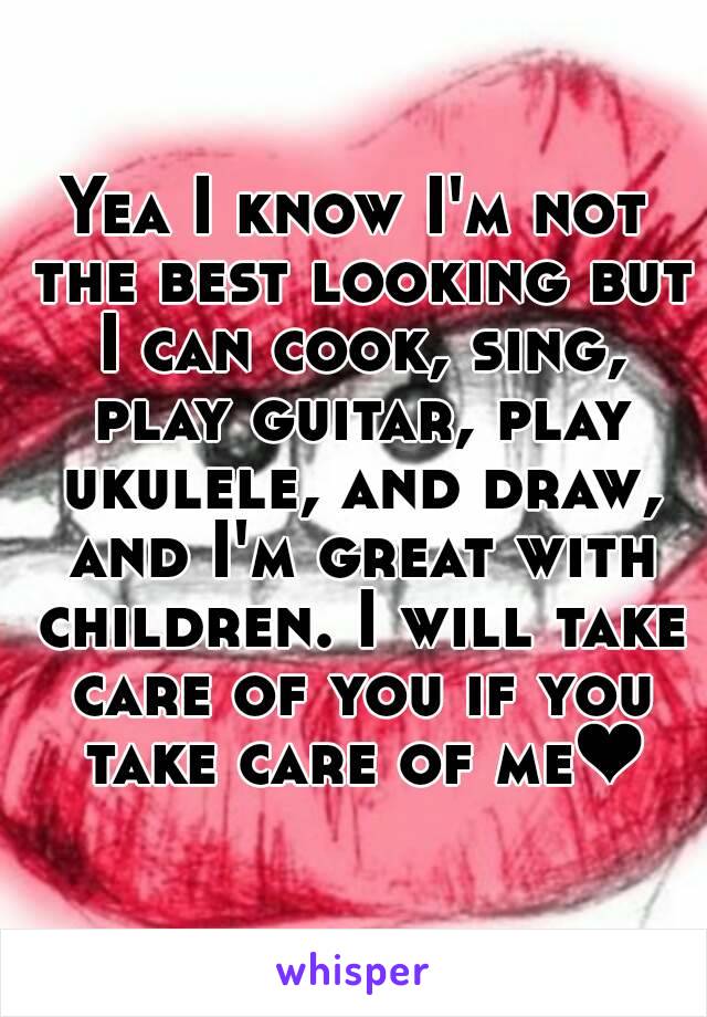 Yea I know I'm not the best looking but I can cook, sing, play guitar, play ukulele, and draw, and I'm great with children. I will take care of you if you take care of me❤