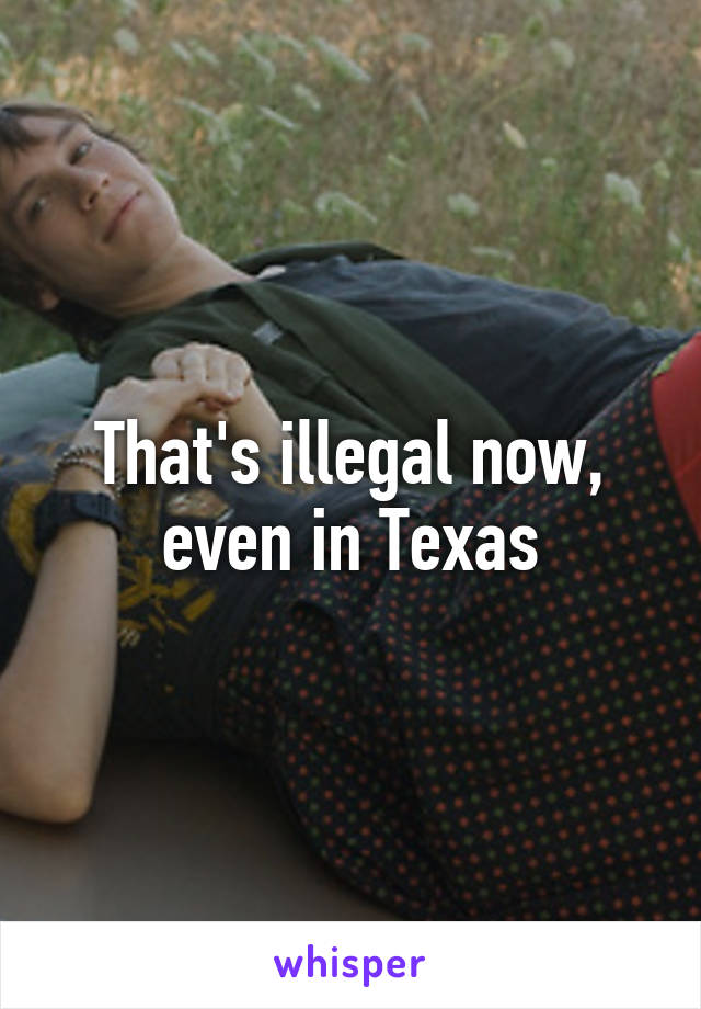 That's illegal now, even in Texas