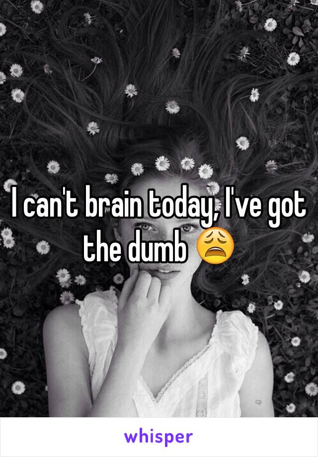 I can't brain today, I've got the dumb 😩