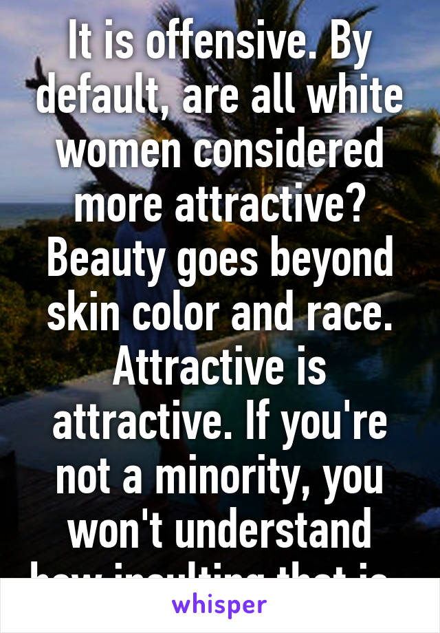 It is offensive. By default, are all white women considered more attractive? Beauty goes beyond skin color and race. Attractive is attractive. If you're not a minority, you won't understand how insulting that is. 