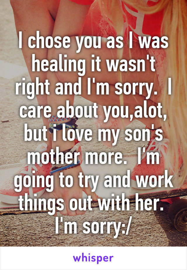 I chose you as I was healing it wasn't right and I'm sorry.  I care about you,alot, but i love my son's mother more.  I'm going to try and work things out with her.  I'm sorry:/