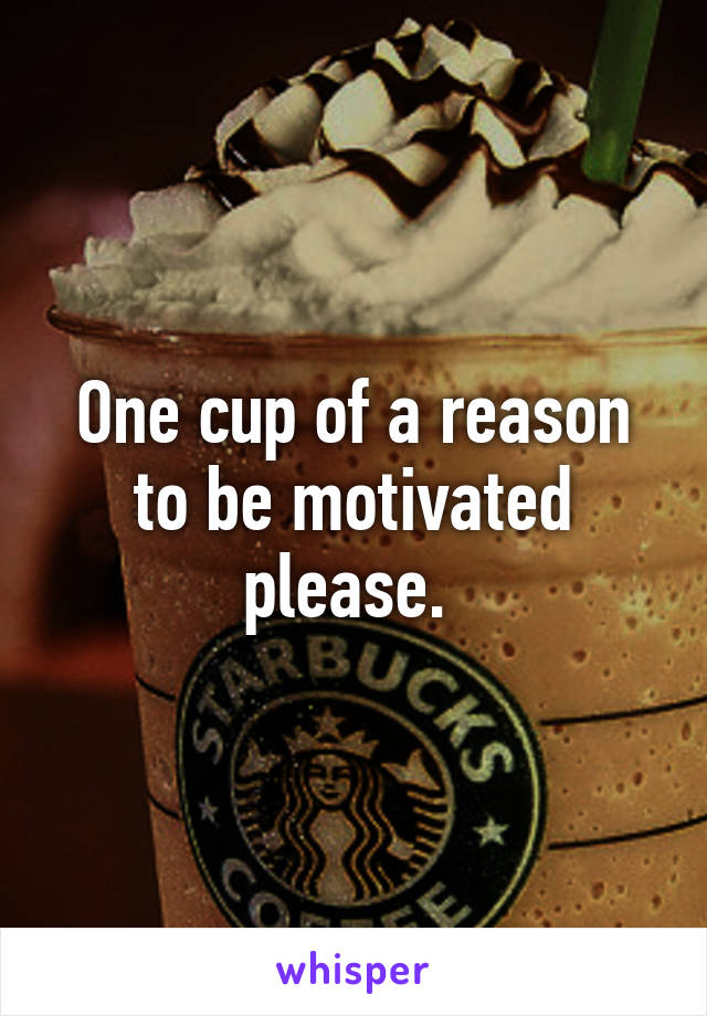 One cup of a reason to be motivated please. 