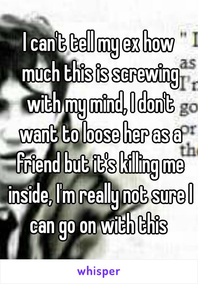 I can't tell my ex how much this is screwing with my mind, I don't want to loose her as a friend but it's killing me inside, I'm really not sure I can go on with this 