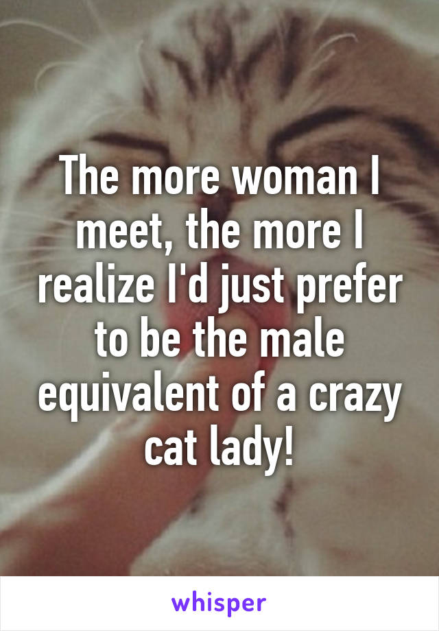 The more woman I meet, the more I realize I'd just prefer to be the male equivalent of a crazy cat lady!