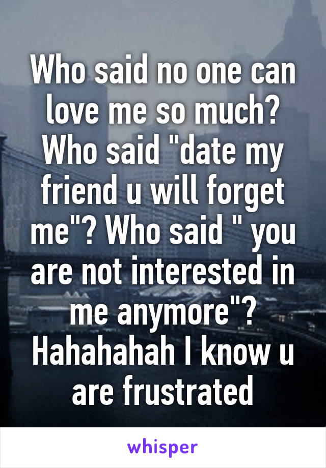 Who said no one can love me so much? Who said "date my friend u will forget me"? Who said " you are not interested in me anymore"?
Hahahahah I know u are frustrated