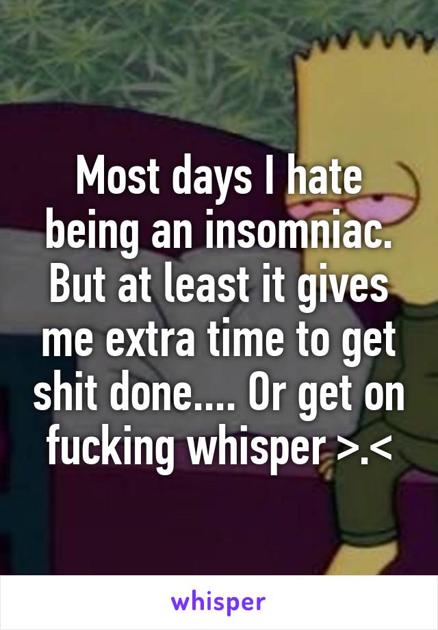 Most days I hate being an insomniac. But at least it gives me extra time to get shit done.... Or get on fucking whisper >.<