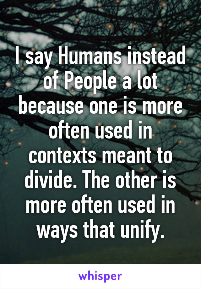 I say Humans instead of People a lot because one is more often used in contexts meant to divide. The other is more often used in ways that unify.