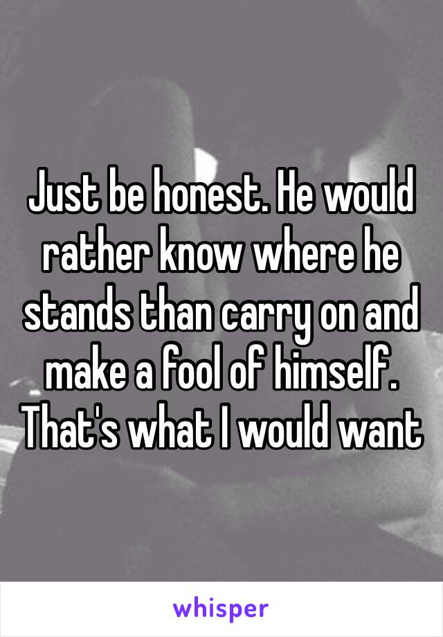 Just be honest. He would rather know where he stands than carry on and make a fool of himself. That's what I would want 