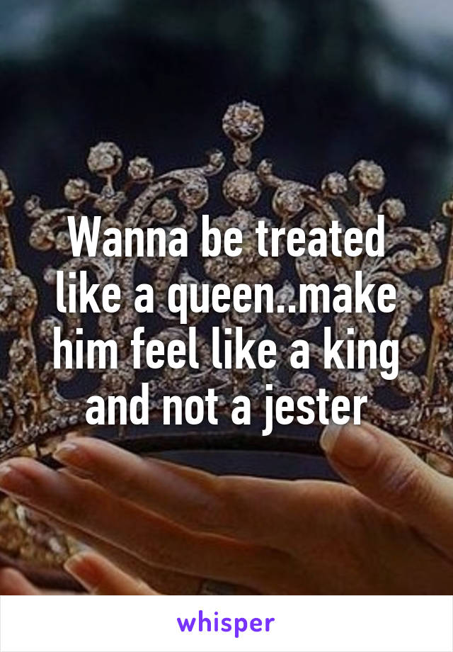 Wanna be treated like a queen..make him feel like a king and not a jester