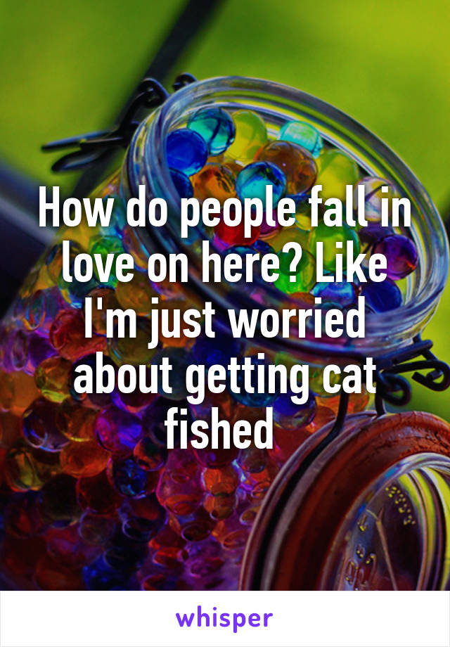 How do people fall in love on here? Like I'm just worried about getting cat fished 