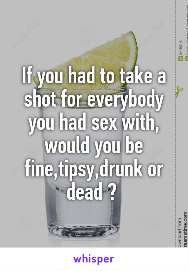 If you had to take a shot for everybody you had sex with, would you be fine,tipsy,drunk or dead ? 