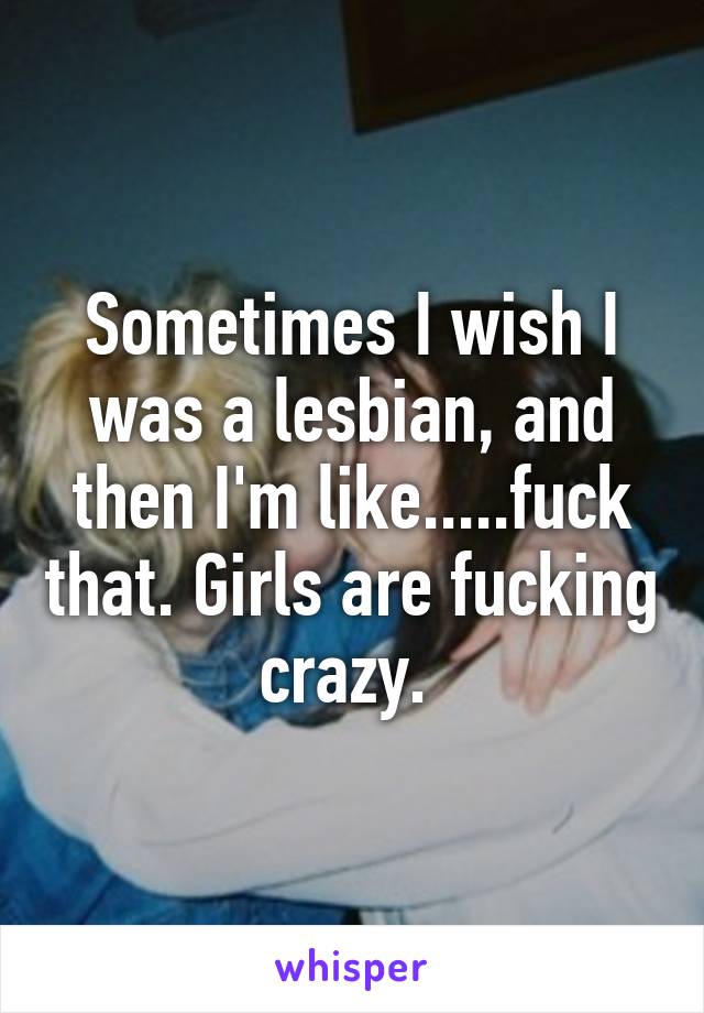 Sometimes I wish I was a lesbian, and then I'm like.....fuck that. Girls are fucking crazy. 