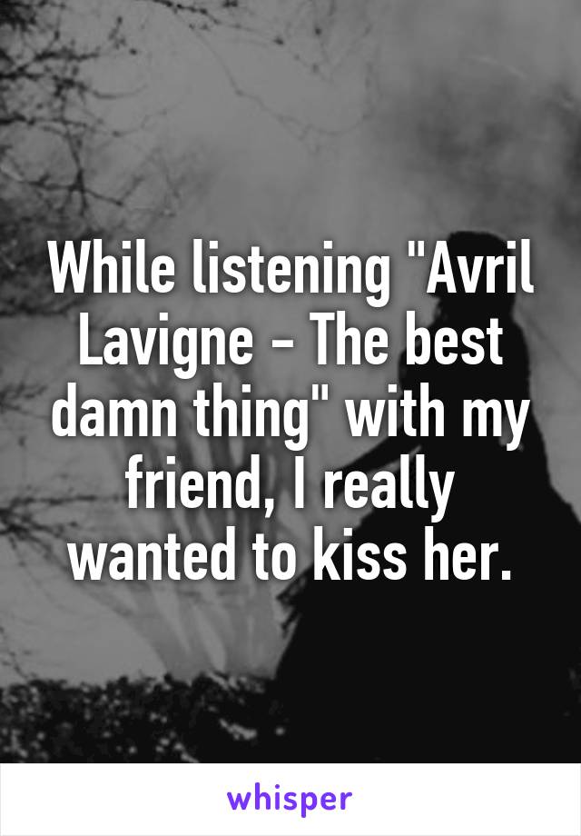 While listening "Avril Lavigne - The best damn thing" with my friend, I really wanted to kiss her.