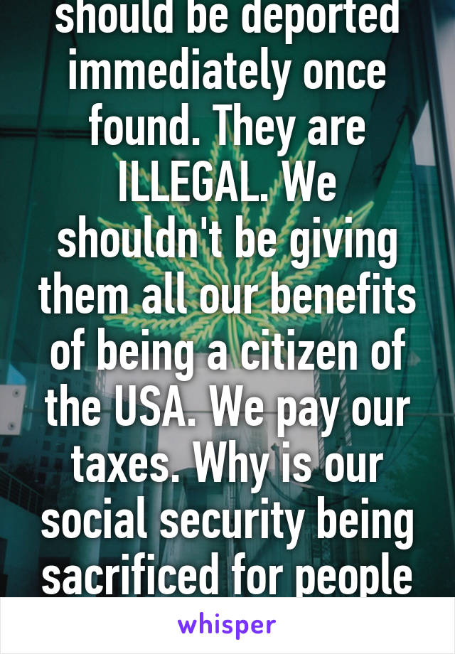 Illegal immigrants should be deported immediately once found. They are ILLEGAL. We shouldn't be giving them all our benefits of being a citizen of the USA. We pay our taxes. Why is our social security being sacrificed for people who don't belong here?