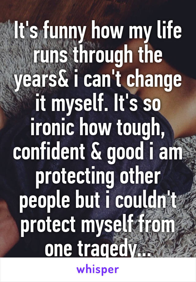 It's funny how my life runs through the years& i can't change it myself. It's so ironic how tough, confident & good i am protecting other people but i couldn't protect myself from one tragedy...