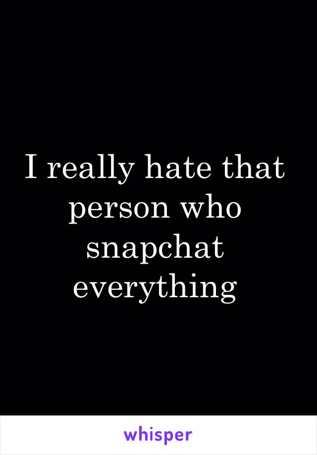 I really hate that person who snapchat everything 