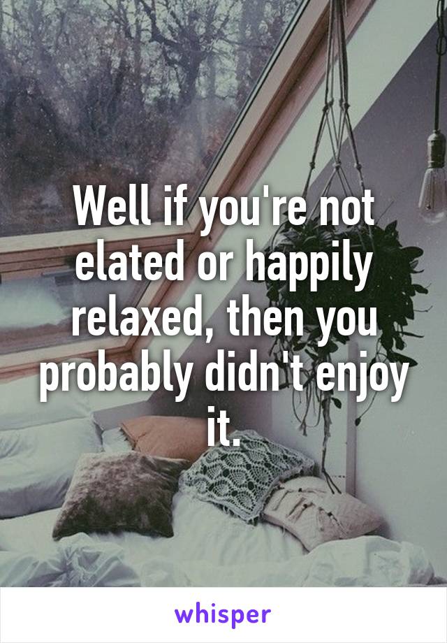 Well if you're not elated or happily relaxed, then you probably didn't enjoy it.