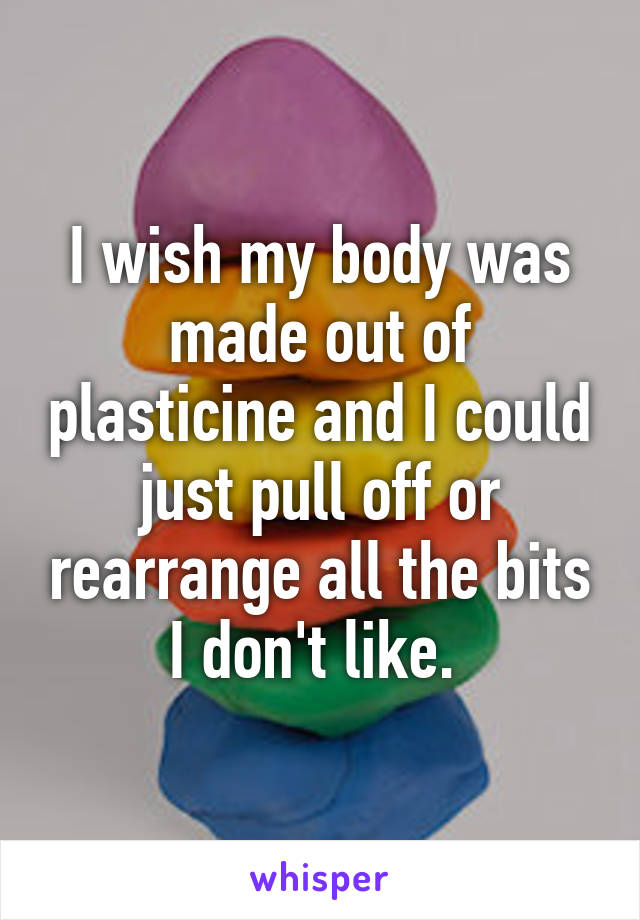 I wish my body was made out of plasticine and I could just pull off or rearrange all the bits I don't like. 