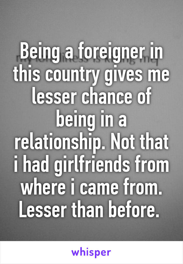 Being a foreigner in this country gives me lesser chance of being in a relationship. Not that i had girlfriends from where i came from. Lesser than before. 