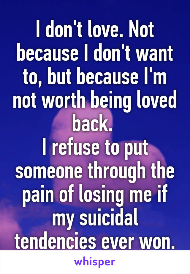 I don't love. Not because I don't want to, but because I'm not worth being loved back. 
I refuse to put someone through the pain of losing me if my suicidal tendencies ever won.