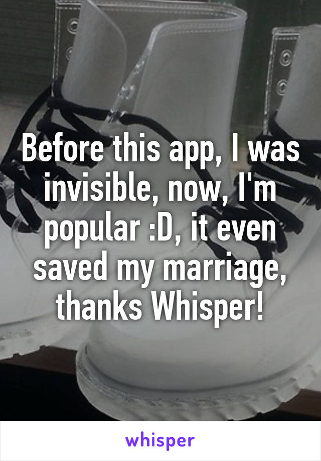 Before this app, I was invisible, now, I'm popular :D, it even saved my marriage, thanks Whisper!