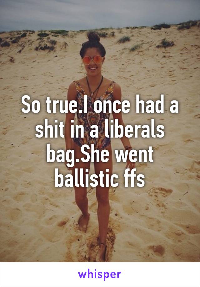 So true.I once had a shit in a liberals bag.She went ballistic ffs