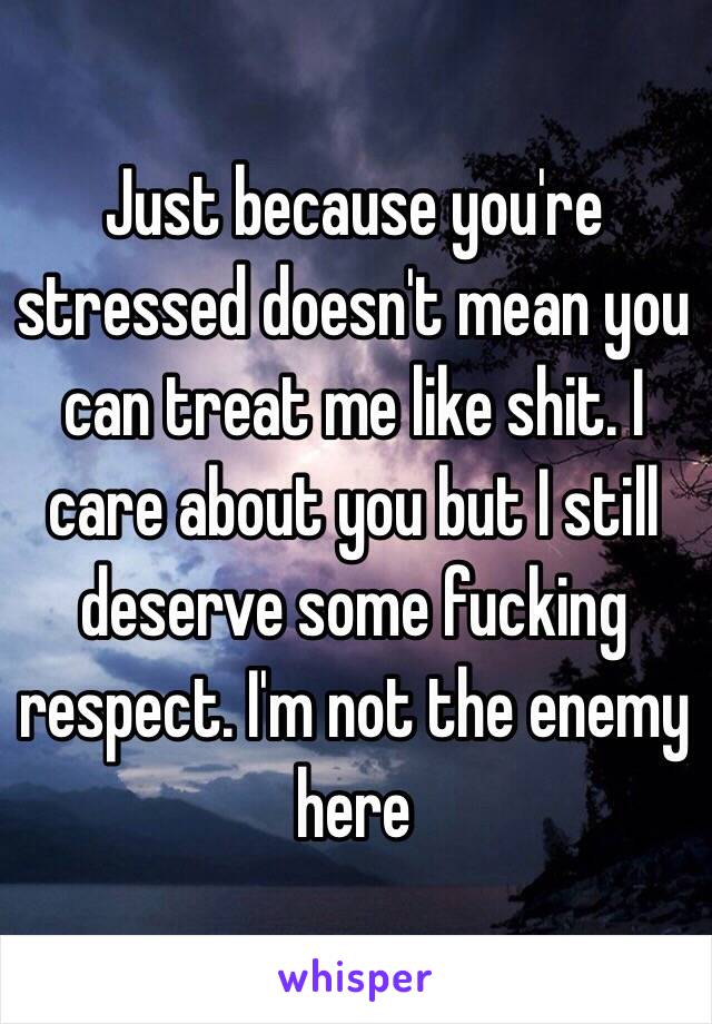 Just because you're stressed doesn't mean you can treat me like shit. I care about you but I still deserve some fucking respect. I'm not the enemy here