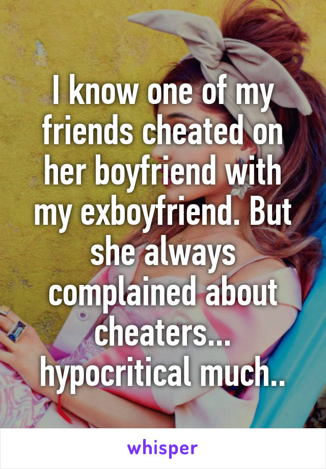 I know one of my friends cheated on her boyfriend with my exboyfriend. But she always complained about cheaters... hypocritical much..