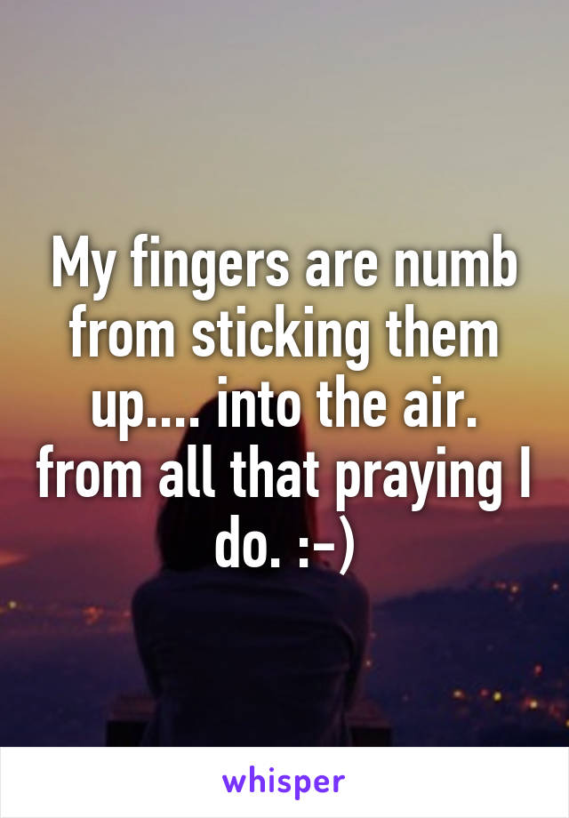 My fingers are numb from sticking them up.... into the air. from all that praying I do. :-)