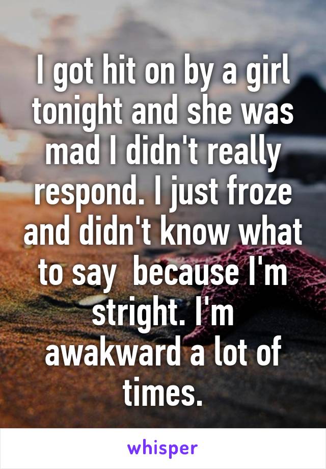 I got hit on by a girl tonight and she was mad I didn't really respond. I just froze and didn't know what to say  because I'm stright. I'm awakward a lot of times.