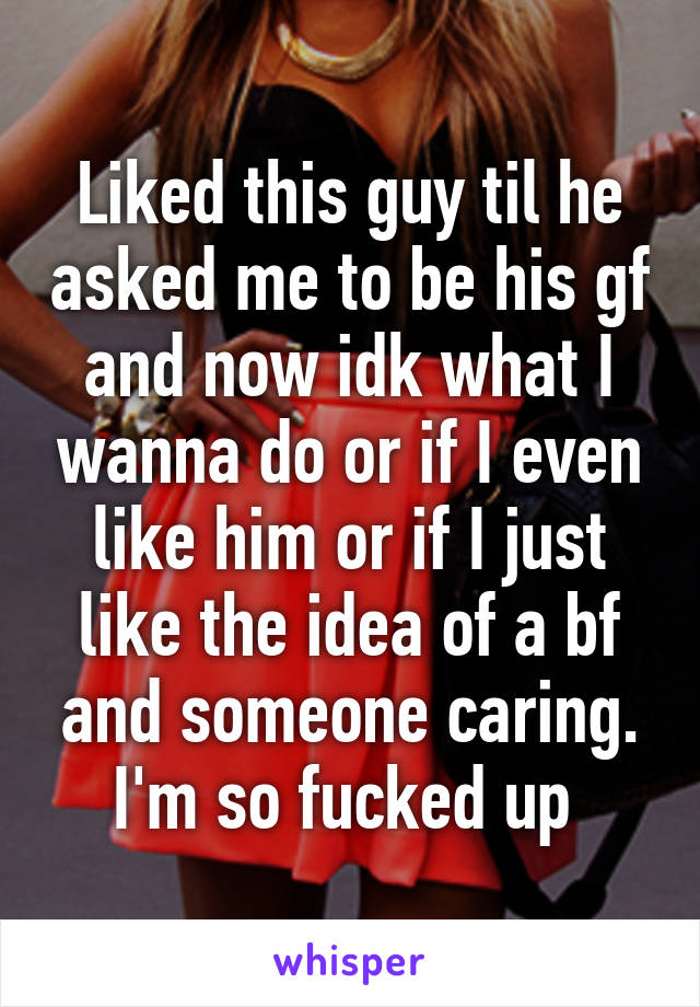 Liked this guy til he asked me to be his gf and now idk what I wanna do or if I even like him or if I just like the idea of a bf and someone caring. I'm so fucked up 