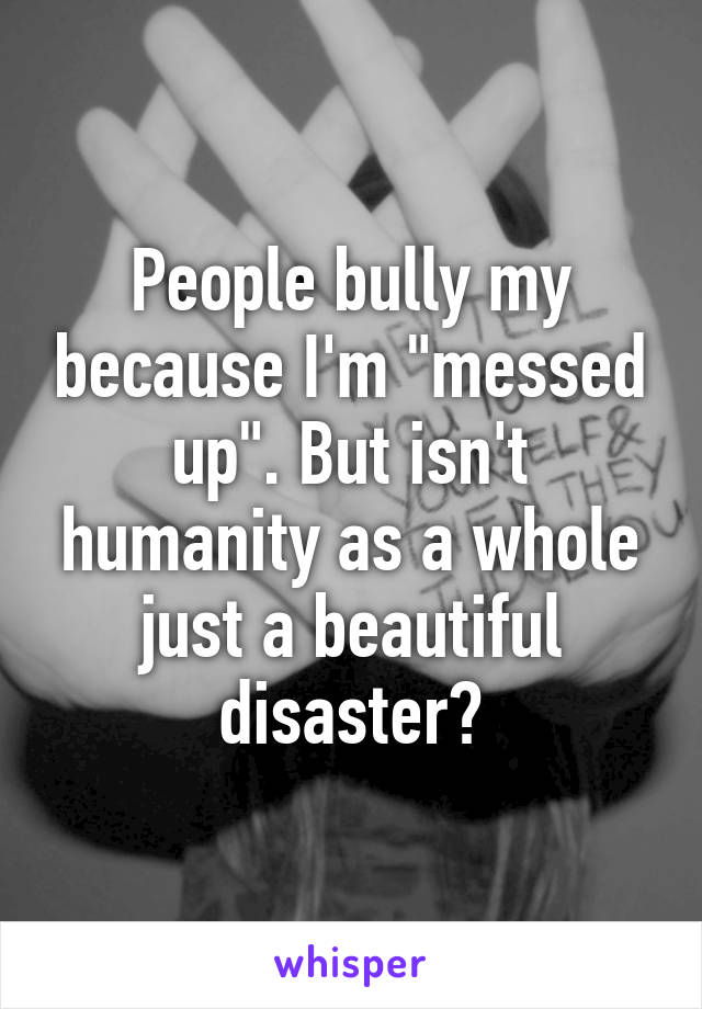 People bully my because I'm "messed up". But isn't humanity as a whole just a beautiful disaster?