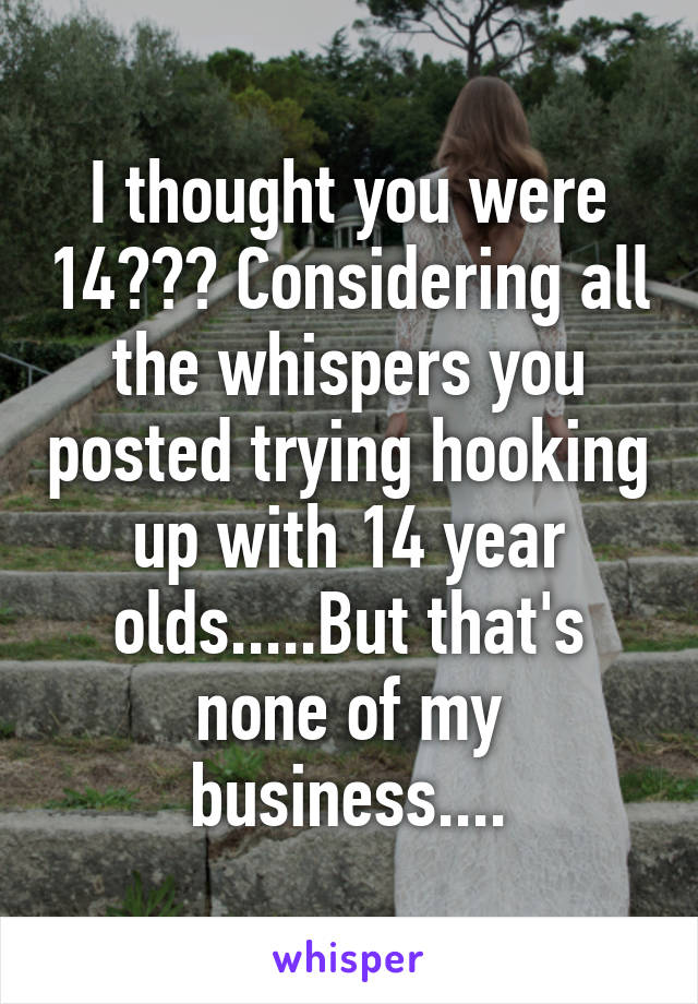 I thought you were 14??? Considering all the whispers you posted trying hooking up with 14 year olds.....But that's none of my business....