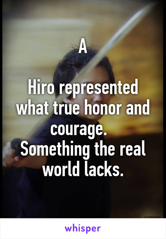 A

Hiro represented what true honor and courage.  
Something the real world lacks.
