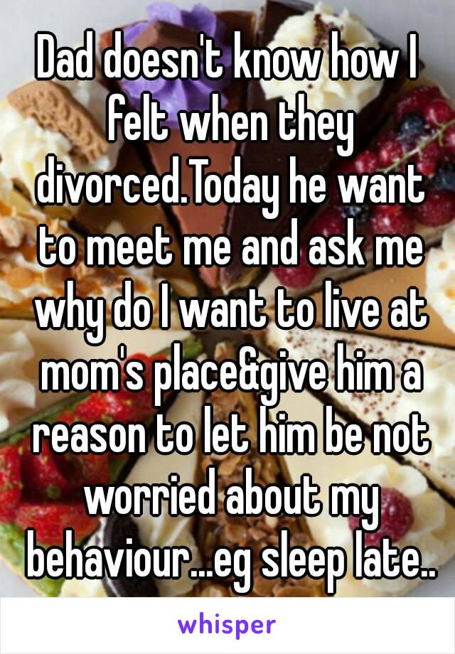 Dad doesn't know how I felt when they divorced.Today he want to meet me and ask me why do I want to live at mom's place&give him a reason to let him be not worried about my behaviour...eg sleep late..