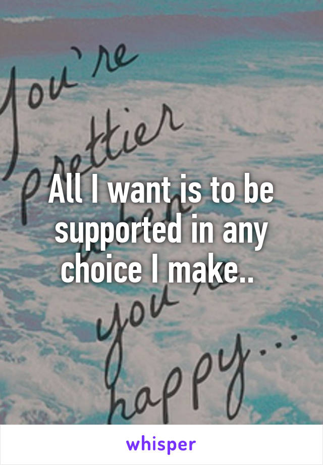 All I want is to be supported in any choice I make.. 