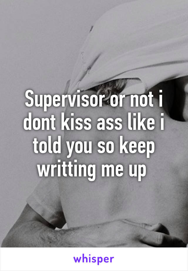 Supervisor or not i dont kiss ass like i told you so keep writting me up 