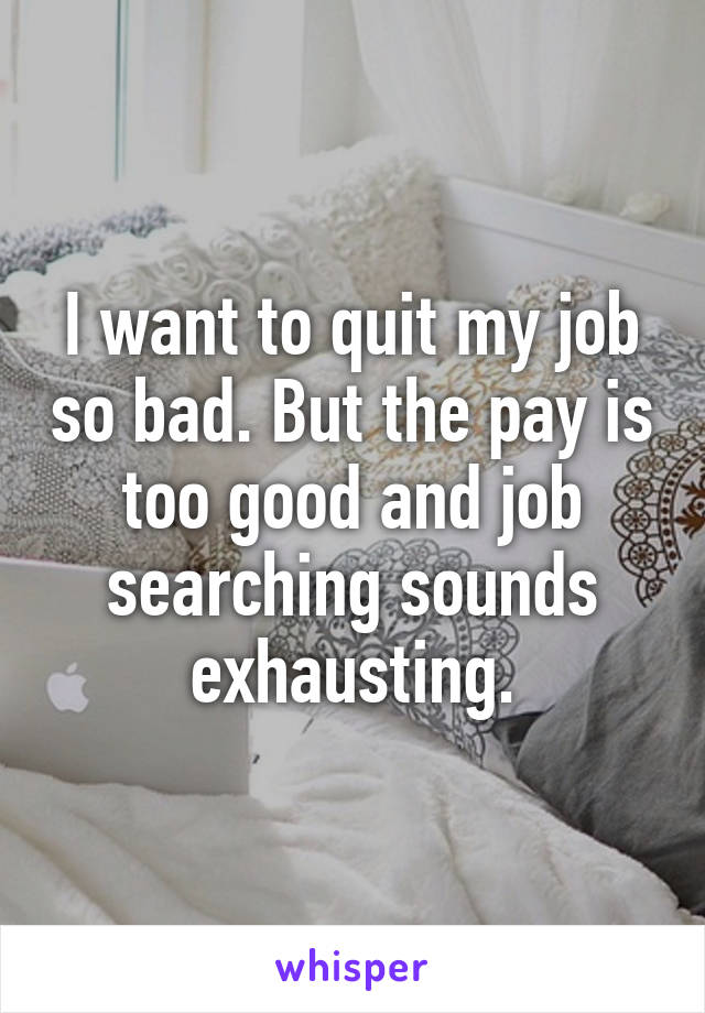 I want to quit my job so bad. But the pay is too good and job searching sounds exhausting.