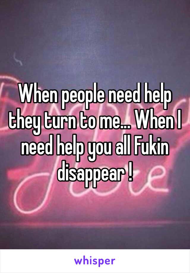 When people need help they turn to me... When I need help you all Fukin disappear ! 
