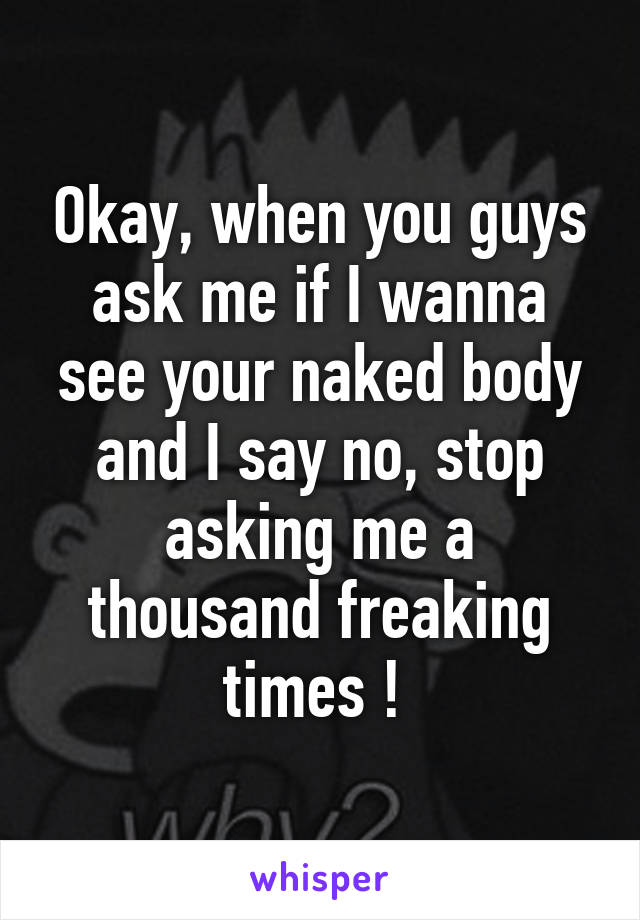 Okay, when you guys ask me if I wanna see your naked body and I say no, stop asking me a thousand freaking times ! 