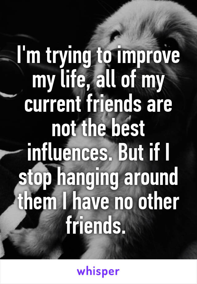 I'm trying to improve my life, all of my current friends are not the best influences. But if I stop hanging around them I have no other friends. 