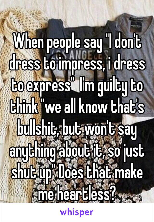 When people say "I don't dress to impress, i dress to express"  I'm guilty to think "we all know that's bullshit, but won't say anything about it, so just shut up" Does that make me heartless? 