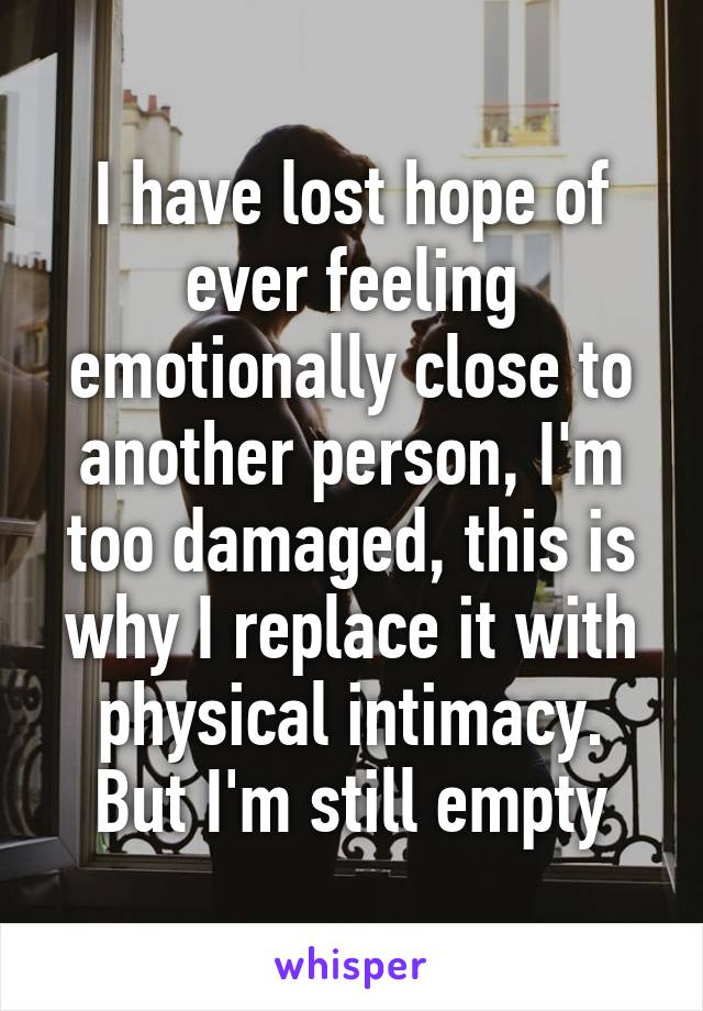 I have lost hope of ever feeling emotionally close to another person, I'm too damaged, this is why I replace it with physical intimacy. But I'm still empty