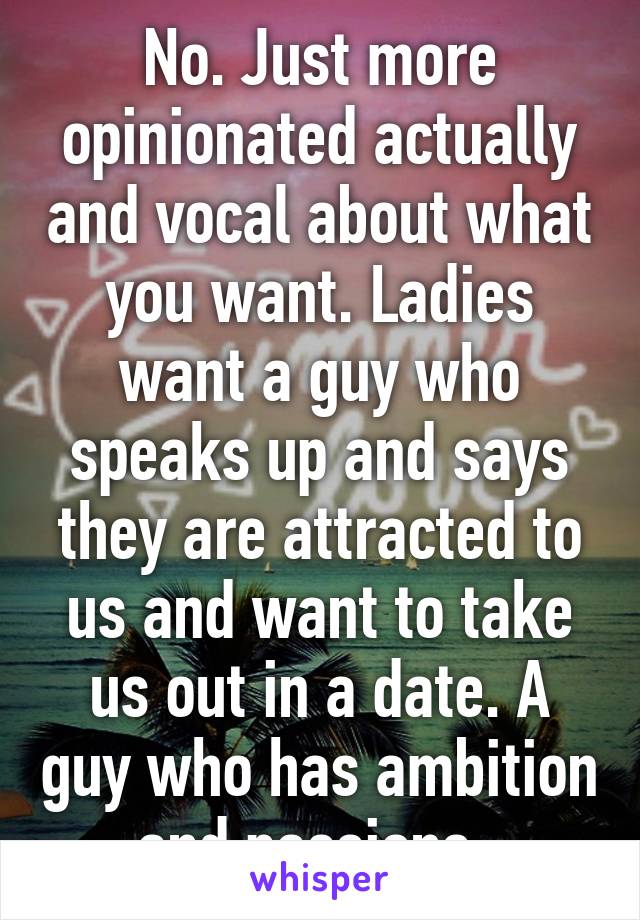 No. Just more opinionated actually and vocal about what you want. Ladies want a guy who speaks up and says they are attracted to us and want to take us out in a date. A guy who has ambition and passions. 