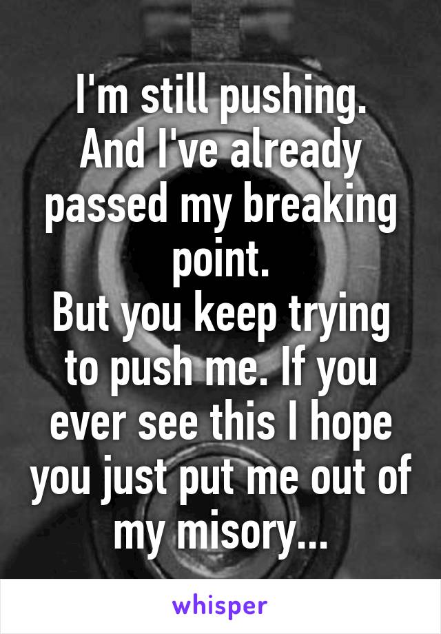 I'm still pushing.
And I've already passed my breaking point.
But you keep trying to push me. If you ever see this I hope you just put me out of my misory...