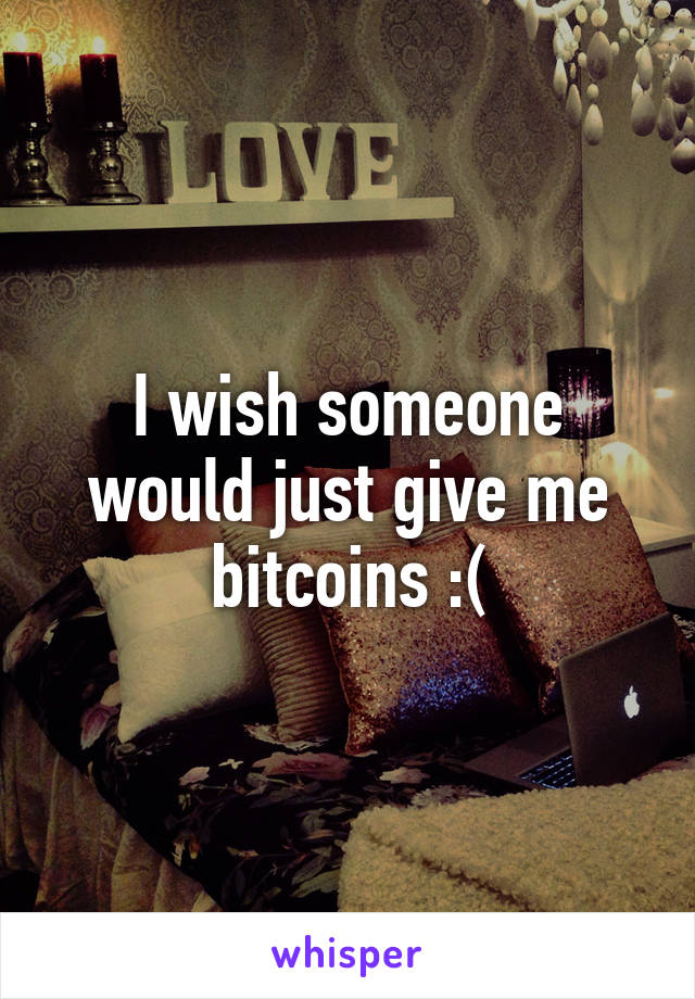 I wish someone would just give me bitcoins :(