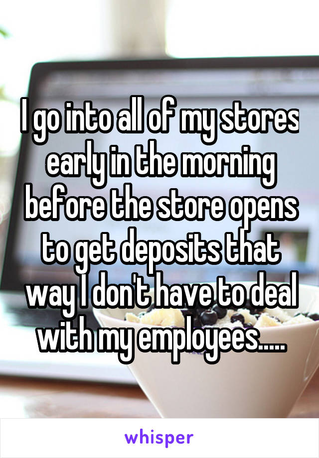 I go into all of my stores early in the morning before the store opens to get deposits that way I don't have to deal with my employees.....