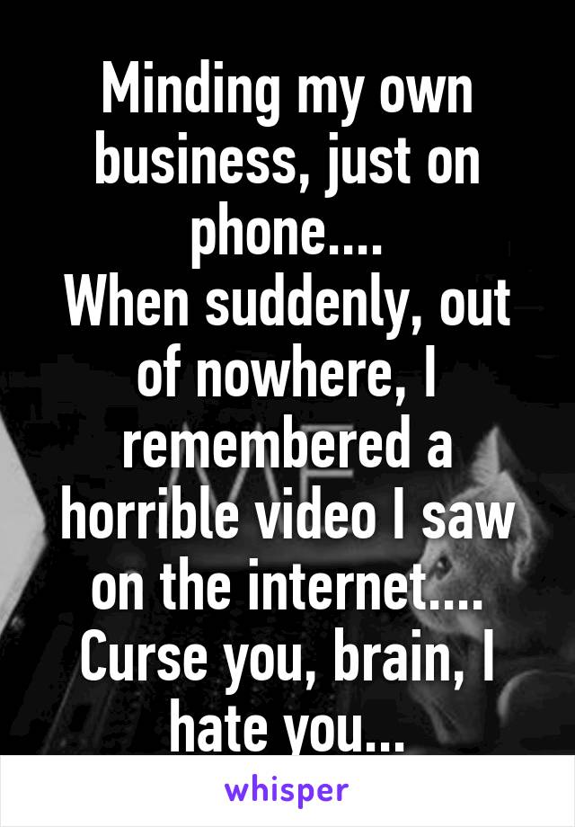 Minding my own business, just on phone....
When suddenly, out of nowhere, I remembered a horrible video I saw on the internet....
Curse you, brain, I hate you...